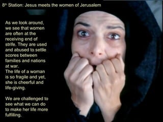 8th Station: Jesus meets the women of Jerusalem


 As we look around,
 we see that women
 are often at the
 receiving end of
 strife. They are used
 and abused to settle
 scores between
 families and nations
 at war.
 The life of a woman
 is so fragile and yet,
 she is cheerful and
 life-giving.

 We are challenged to
 see what we can do
 to make her life more
 fulfilling.
 
