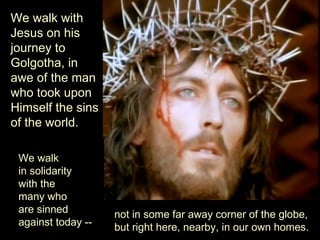 We walk with
Jesus on his
journey to
Golgotha, in
awe of the man
who took upon
Himself the sins
of the world.

 We walk
 in solidarity
 with the
 many who
 are sinned         not in some far away corner of the globe,
 against today --   but right here, nearby, in our own homes.
 