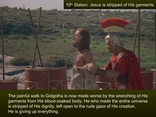 10th Station: Jesus is stripped of His garments




The painful walk to Golgotha is now made worse by the wrenching of His
garments from His blood-soaked body. He who made the entire universe
is stripped of His dignity, left open to the rude gaze of His creation.
He is giving up everything.
 