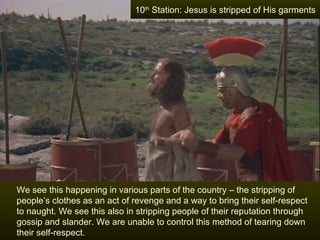 10th Station: Jesus is stripped of His garments




We see this happening in various parts of the country – the stripping of
people’s clothes as an act of revenge and a way to bring their self-respect
to naught. We see this also in stripping people of their reputation through
gossip and slander. We are unable to control this method of tearing down
their self-respect.
 