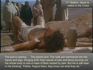 11th Station: Jesus is
                                                      nailed to the Cross




The end is nearing. . . The painful end. The nails are hammered into His
hands and legs, bringing forth fresh waves of pain and blood pouring out.
His whole body is now a mass of flesh racked by pain. But He is still clear
in His thinking: “Father, forgive them, they know not what they do.”
 