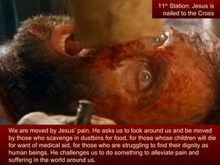 11th Station: Jesus is
                                                         nailed to the Cross




We are moved by Jesus’ pain. He asks us to look around us and be moved
by those who scavenge in dustbins for food, for those whose children will die
for want of medical aid, for those who are struggling to find their dignity as
human beings. He challenges us to do something to alleviate pain and
suffering in the world around us.
 