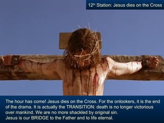 12th Station: Jesus dies on the Cross




The hour has come! Jesus dies on the Cross. For the onlookers, it is the end
of the drama. It is actually the TRANSITION: death is no longer victorious
over mankind. We are no more shackled by original sin.
Jesus is our BRIDGE to the Father and to life eternal.
 