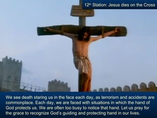 12th Station: Jesus dies on the Cross




We see death staring us in the face each day, as terrorism and accidents are
commonplace. Each day, we are faced with situations in which the hand of
God protects us. We are often too busy to notice that hand. Let us pray for
the grace to recognize God’s guiding and protecting hand in our lives.
 