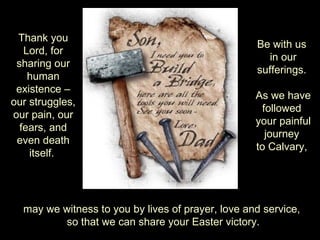 Thank you
                                                   Be with us
   Lord, for
                                                      in our
 sharing our
                                                   sufferings.
    human
 existence –
                                                   As we have
our struggles,
                                                     followed
our pain, our
                                                   your painful
  fears, and
                                                      journey
 even death
                                                   to Calvary,
    itself.




  may we witness to you by lives of prayer, love and service,
         so that we can share your Easter victory.
 