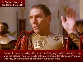 1st Station: Jesus is
condemned to death




  But we do this even today. We are so quick to judge and to condemn those
  who are different from us; we do not want to encounter “dangerous” people
  who may challenge us to change from our selfish ways.
 
