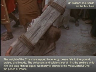 3rd Station: Jesus falls
                                                             for the first time




The weight of the Cross has sapped his energy; Jesus falls to the ground,
bruised and bloody. The onlookers and soldiers jeer at him; the soldiers whip
him and drag Him up again. No mercy is shown to the Most Merciful One –
the prince of Peace.
 