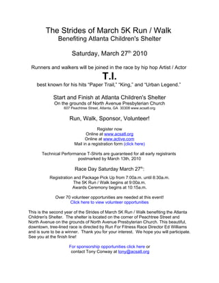 The Strides of March 5K Run / Walk
               Benefiting Atlanta Children's Shelter

                       Saturday, March 27th 2010

 Runners and walkers will be joined in the race by hip hop Artist / Actor

                                        T.I.
    best known for his hits “Paper Trail,” “King,” and “Urban Legend.”

             Start and Finish at Atlanta Children's Shelter
             On the grounds of North Avenue Presbyterian Church
                  607 Peachtree Street, Atlanta, GA 30308 www.acsatl.org


                     Run, Walk, Sponsor, Volunteer!
                                     Register now
                               Online at www.acsatl.org
                              Online at www.active.com
                        Mail in a registration form (click here)

       Technical Performance T-Shirts are guaranteed for all early registrants
                         postmarked by March 13th, 2010

                        Race Day Saturday March 27th:
           Registration and Package Pick Up from 7:00a.m. until 8:30a.m.
                        The 5K Run / Walk begins at 9:00a.m.
                       Awards Ceremony begins at 10:15a.m.

              Over 70 volunteer opportunities are needed at this event!
                     Click here to view volunteer opportunities

This is the second year of the Strides of March 5K Run / Walk benefiting the Atlanta
Children's Shelter. The shelter is located on the corner of Peachtree Street and
North Avenue on the grounds of North Avenue Presbyterian Church. This beautiful,
downtown, tree-lined race is directed by Run For Fitness Race Director Ed Williams
and is sure to be a winner. Thank you for your interest. We hope you will participate.
See you at the finish line!

                     For sponsorship opportunities click here or
                      contact Tony Conway at tony@acsatl.org
 