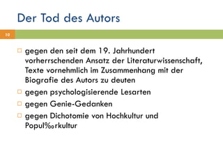 Der Tod des Autors gegen den seit dem 19. Jahrhundert vorherrschenden Ansatz der Literaturwissenschaft, Texte vornehmlich im Zusammenhang mit der Biografie des Autors zu deuten gegen psychologisierende Lesarten gegen Genie-Gedanken gegen Dichotomie von Hochkultur und  Populärkultur 