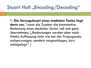 Stuart Hall „Encoding/Decoding“ 1.  Die Vorzugslesart eines medialen Textes liegt dann vor,  “wenn die Zuseher die konnotative Bedeutung eines medialen Textes voll und ganz übernehmen; („Bedeutungen werden aber nach (Halls) Auffassung nicht wie bei der Propaganda aufgezwungen, sondern vorgeschlagen, bzw. nahegelegt.“ ) 