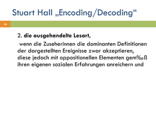 Stuart Hall „Encoding/Decoding“ 2.  die ausgehandelte Lesart,    wenn die Zuseherinnen die dominanten Definitionen der dargestellten Ereignisse zwar akzeptieren, diese jedoch mit oppositionellen Elementen gemäß ihren eigenen sozialen Erfahrungen anreichern und 