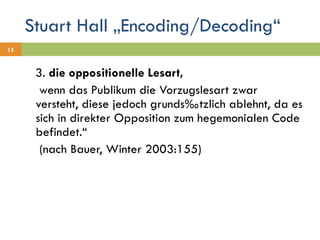 Stuart Hall „Encoding/Decoding“ 3.  die oppositionelle Lesart,    wenn das Publikum die Vorzugslesart zwar versteht, diese jedoch grundsätzlich ablehnt, da es sich in direkter Opposition zum hegemonialen Code befindet.“    (nach Bauer, Winter 2003:155) 
