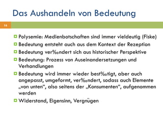 Das Aushandeln von Bedeutung Polysemie: Medienbotschaften sind immer vieldeutig (Fiske) Bedeutung entsteht auch aus dem Kontext der Rezeption Bedeutung verändert sich aus historischer Perspektive Bedeutung: Prozess von Auseinandersetzungen und Verhandlungen Bedeutung wird immer wieder bestätigt, aber auch angepasst, umgeformt, verändert, sodass auch Elemente „von unten“, also seitens der „Konsumenten“, aufgenommen werden Widerstand, Eigensinn, Vergnügen 