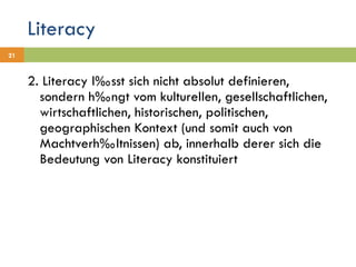 Literacy 2. Literacy lässt sich nicht absolut definieren, sondern hängt vom kulturellen, gesellschaftlichen, wirtschaftlichen, historischen, politischen, geographischen Kontext (und somit auch von Machtverhältnissen) ab, innerhalb derer sich die Bedeutung von Literacy konstituiert 