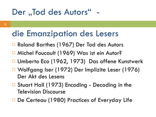 Der „Tod des Autors“  - Roland Barthes (1967) Der Tod des Autors Michel Foucault (1969) Was ist ein Autor? Umberto Eco (1962, 1973)  Das offene Kunstwerk Wolfgang Iser (1972) Der Implizite Leser (1976) Der Akt des Lesens Stuart Hall (1973) Encoding - Decoding in the Television Discourse De Certeau (1980) Practices of Everyday Life die Emanzipation des Lesers 