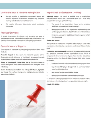 Confidentiality & Positive Recognition                                         Reports for Subscription (Priced)
l        No data provided by participating companies is shared with            Feedback Report: This report is available only to organizations
         anyone, other than the evaluators. However, only companies            that participate in ‘India’s Best Companies to Work For’ – Study 2010.
         making it to the Best Companies list are named.                       As a part of this report you get the following:

l        No negative information disseminated about participating              l        The scores of your organization          based on the employee
         companies                                                                      responses, on all statements of the Trust Index©.

                                                                               l        Demographic scores of your organization segmented by role,
                                                                                        gender, age, years of service, department, region and work status
Product/Services
                                                                               l        Benchmark scores of the Top 50 ‘India’s Best Companies to Work
To enable organizations to discover their strengths and areas of
                                                                                        For’ – Study 2009
improvement through benchmarking against other organizations, the
following reports are made available to the participating organizations:       Priced – INR 15,000/-

                                                                               This report can be availed of on completion of the employee survey in the

Complimentary Reports                                                          organization, and participating organizations need not wait till the end of the
                                                                               Study.
These reports are available to all participating Organizations at the end of
the Study.                                                                     Customized Benchmark Report: This report provides a thorough look at
                                                                               your employee comments and the organization's survey results in
Percentile Report: In this report, the Percentile position of the
                                                                               comparison to three benchmarks of your choice from the ‘India's Best
Organization on all statements of Trust Index© is available to enable
                                                                               Companies to Work For’– Study 2010 List. As a part of this report you get
organizations to make a comparative assessment of their scores.
                                                                               the following:
Report on Demographic Profile of the Top 50: This report details the
                                                                               l        Employee comments and prominent themes emerging from them
various demographic trends of the companies that rank among the Top 50
in the Study.                                                                  l        Key Drivers of Employee Engagement            in your organization,
                                                                                        based on statistical analysis
‘India's Best Companies to Work For’ – Study 2010 Report, Highlights
and Trends: This is a Report that gives the highlights, trends and the key     l        Best People Practices around the Key Drivers
learning from the Study.
                                                                               l        Demographic profile of the 3 benchmarks of your choice

                                                                               * A Benchmark is the aggregated scores of 5 or more organizations within a
                                                                               given category, viz. Industry category, comparable employee strength,

                                                                               Priced – INR 40,000/-
 