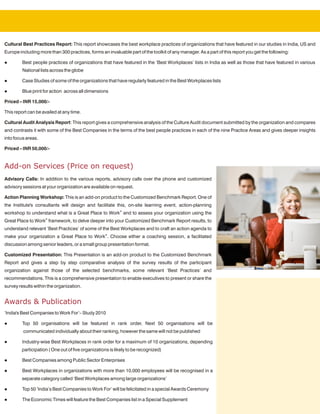 Cultural Best Practices Report: This report showcases the best workplace practices of organizations that have featured in our studies in India, US and
Europe including more than 300 practices, forms an invaluable part of the toolkit of any manager. As a part of this report you get the following:

l        Best people practices of organizations that have featured in the ‘Best Workplaces’ lists in India as well as those that have featured in various
         National lists across the globe

l        Case Studies of some of the organizations that have regularly featured in the Best Workplaces lists

l        Blue print for action across all dimensions

Priced – INR 15,000/-

This report can be availed at any time.

Cultural Audit Analysis Report: This report gives a comprehensive analysis of the Culture Audit document submitted by the organization and compares
and contrasts it with some of the Best Companies in the terms of the best people practices in each of the nine Practice Areas and gives deeper insights
into focus areas.

Priced – INR 50,000/-


Add-on Services (Price on request)
Advisory Calls: In addition to the various reports, advisory calls over the phone and customized
advisory sessions at your organization are available on request.

Action Planning Workshop: This is an add-on product to the Customized Benchmark Report. One of
the Institute's consultants will design and facilitate this, on-site learning event, action-planning
workshop to understand what is a Great Place to Work® and to assess your organization using the
Great Place to Work® framework, to delve deeper into your Customized Benchmark Report results, to
understand relevant ‘Best Practices’ of some of the Best Workplaces and to craft an action agenda to
make your organization a Great Place to Work®. Choose either a coaching session, a facilitated
discussion among senior leaders, or a small group presentation format.

Customized Presentation: This Presentation is an add-on product to the Customized Benchmark
Report and gives a step by step comparative analysis of the survey results of the participant
organization against those of the selected benchmarks, some relevant ‘Best Practices’ and
recommendations. This is a comprehensive presentation to enable executives to present or share the
survey results within the organization.


Awards & Publication
‘India's Best Companies to Work For’– Study 2010

l        Top 50 organisations will be featured in rank order, Next 50 organisations will be
         communicated individually about their ranking, however the same will not be published

l        Industry-wise Best Workplaces in rank order for a maximum of 10 organizations, depending
        participation ( One out of five organizations is likely to be recognized)

l        Best Companies among Public Sector Enterprises

l        Best Workplaces in organizations with more than 10,000 employees will be recognised in a
        separate category called ‘Best Workplaces among large organizations’

l        Top 50 ‘India’s Best Companies to Work For’ will be felicitated in a special Awards Ceremony

l        The Economic Times will feature the Best Companies list in a Special Supplement
 