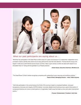 What our past participants are saying about us….
“MindTree has participated in the Great Place to Work study for 5 years now because it is a researched, independent and a
consistent model to identify areas where we are doing well and the ones that need attention. The fact that this study is the
largest in India and is administered across 40 plus countries, helps us get a sense on where we stand with respect to our
articulated Vision of “being admired globally for our People practices”.
                                                                           - Ashok Soota, Executive Chairman, Mindtree Ltd.




“The Great Places To Work Institute recognizes companies with outstanding human resources and workforce policies. “
                                                                 - Taarek Hinedi, Managing Director – India, FedEx Express




“Intel India participates in the survey because two thirds of the scoring is based on employee feedback, very good
transparency of process and integrity of GPTW Institute. It provides detailed benchmarking across a good cross-section of
companies/industries and covers a broad spectrum of organization health areas that helps us drive work place improvement
actions. “
                                                                           - Praveen Vishakantaiah, President, Intel India
 