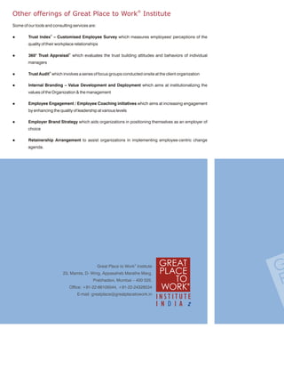 Other offerings of Great Place to Work® Institute
Some of our tools and consulting services are:

l       Trust Index© – Customised Employee Survey which measures employees' perceptions of the
        quality of their workplace relationships

l       360° Trust Appraisal© which evaluates the trust building attitudes and behaviors of individual
        managers

l       Trust Audit© which involves a series of focus groups conducted onsite at the client organization

l       Internal Branding – Value Development and Deployment which aims at institutionalizing the
        values of the Organization & the management

l       Employee Engagement / Employee Coaching initiatives which aims at increasing engagement
        by enhancing the quality of leadership at various levels

l       Employer Brand Strategy which aids organizations in positioning themselves as an employer of
        choice

l       Retainership Arrangement to assist organizations in implementing employee-centric change
        agenda.




                                                 Great Place to Work® Institute
                           23, Mamta, D- Wing, Appasaheb Marathe Marg,
                                             Prabhadevi, Mumbai – 400 025.
                               Office: +91-22-66105544, +91-22-24328534
                                    E-mail: greatplace@greatplacetowork.in
 
