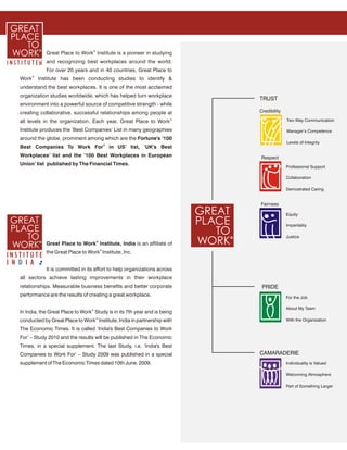 Great Place to Work® Institute is a pioneer in studying
              and recognizing best workplaces around the world.
              For over 20 years and in 40 countries, Great Place to
       ®
Work       Institute has been conducting studies to identify &
understand the best workplaces. It is one of the most acclaimed
organization studies worldwide, which has helped turn workplace
                                                                           TRUST
environment into a powerful source of competitive strength - while
creating collaborative, successful relationships among people at           Credibility
                                                                       ®
all levels in the organization. Each year, Great Place to Work                           Two Way Communication

Institute produces the ‘Best Companies’ List in many geographies                         Manager’s Competence
around the globe, prominent among which are the Fortune's ‘100
                                                                                         Levels of Integrity
Best Companies To Work For® in US’ list, ‘UK's Best
Workplaces’ list and the ‘100 Best Workplaces in European                  Respect
Union’ list published by The Financial Times.
                                                                                         Professional Support

                                                                                         Collaboration

                                                                                         Demostrated Caring


                                                                           Fairness

                                                                                         Equity

                                                                                         Impartiality

                                                                                         Justice
              Great Place to Work® Institute, India is an affiliate of
              the Great Place to Work® Institute, Inc.


              It is committed in its effort to help organizations across
all sectors achieve lasting improvements in their workplace
relationships. Measurable business benefits and better corporate            PRIDE
performance are the results of creating a great workplace.                               For the Job

                                                                                         About My Team
In India, the Great Place to Work® Study is in its 7th year and is being
conducted by Great Place to Work® Institute, India in partnership with                   With the Organization

The Economic Times. It is called ‘India's Best Companies to Work
For’ – Study 2010 and the results will be published in The Economic
Times, in a special supplement. The last Study, i.e. ‘India's Best
Companies to Work For’ – Study 2009 was published in a special             CAMARADERIE
supplement of The Economic Times dated 10th June, 2009.                                  Individuality is Valued

                                                                                         Welcoming Atmosphere

                                                                                         Part of Something Larger
 