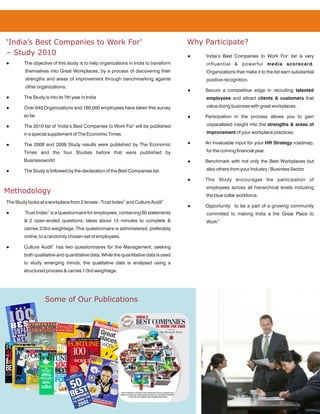 ‘India’s Best Companies to Work For’                                                  Why Participate?
– Study 2010                                                                          l   ‘India’s Best Companies to Work For’ list is very
l       The objective of this study is to help organizations in India to transform         influential & powerful media scorecard.
         themselves into Great Workplaces, by a process of discovering their               Organizations that make it to the list earn substantial
         strengths and areas of improvement through benchmarking against                   positive recognition.
         other organizations.
                                                                                      l   Secure a competitive edge in recruiting talented
l       The Study is into its 7th year in India                                            employees and attract clients & customers that

l       Over 640 Organizations and 180,000 employees have taken this survey                value doing business with great workplaces.

        so far                                                                        l   Participation in the process allows you to gain

l       The 2010 list of ‘India’s Best Companies to Work For’ will be published            unparalleled insight into the strengths & areas of

        in a special supplement of The Economic Times                                      improvement of your workplace practices.

l       The 2008 and 2009 Study results were published by The Economic                l   An invaluable input for your HR Strategy roadmap,

        Times and the four Studies before that were published by                           for the coming financial year.

        Businessworld                                                                 l   Benchmark with not only the Best Workplaces but

l       The Study is followed by the declaration of the Best Companies list.               also others from your Industry / Business Sector.

                                                                                      l   This Study encourages the participation of
                                                                                           employees across all hierarchical levels including
Methodology
                                                                                           the blue collar workforce.
The Study looks at a workplace from 2 lenses - Trust Index© and Culture Audit©
                                                                                      l   Opportunity to be a part of a growing community
l        Trust Index© is a questionnaire for employees, containing 60 statements           committed to making India a the Great Place to
        & 2 open-ended questions, takes about 15 minutes to complete &                     Work®
        carries 2/3rd weightage. This questionnaire is administered, preferably
        online, to a randomly chosen set of employees.

l       Culture Audit© has two questionnaires for the Management, seeking
        both qualitative and quantitative data. While the quantitative data is used
        to study emerging trends, the qualitative data is analysed using a
        structured process & carries 1/3rd weightage.




                   Some of Our Publications
 
