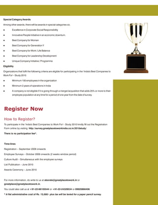 Special Category Awards

Among other awards, there will be awards in special categories viz.

l        Excellence in Corporate Social Responsibility

l        Innovative People Initiative in an economic downturn.

l        Best Company for Women

l        Best Company for Generation Y

l        Best Company for Work / Life Balance

l        Best Company for Leadership Development

l        Unique Company Initiative / Programme

Eligibility

Organizations that fulfil the following criteria are eligible for participating in the ‘India's Best Companies to
Work For’– Study 2010

l        Minimum 100 employees in the organization

l        Minimum 2 years of operations in India

l        A company is not eligible if it is going through a merger/acquisition that adds 25% or more to their
         employee population at any time for a period of one year from the date of survey.




Register Now
How to Register?
To participate in the ‘India's Best Companies to Work For’– Study 2010 kindly fill out the Registration
Form online by visiting http://survey.greatplacetoworkindia.co.in/2010study/

There is no participation fee*.



Time-lines

Registration – September 2009 onwards

Employee Surveys – October 2009 onwards (2 weeks window period)

Culture Audit – Simultaneous with the employee surveys

List Publication – June 2010

Awards Ceremony – June 2010



For more information, do write to us at aborate@greatplacetowork.in or
greatplace@greatplacetowork.in.

You could also call us at +91-22-66105544 or +91-22-24328534 or 09920866406

* A flat administrative cost of Rs. 15,000/- plus tax will be levied for a paper pencil survey.
 