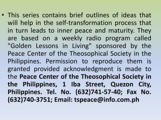 This series contains brief outlines of ideas that will help in the self-transformation process that in turn leads to inner peace and maturity. They are based on a weekly radio program called "Golden Lessons in Living" sponsored by the Peace Center of the Theosophical Society in the Philippines. Permission to reproduce them is granted provided acknowledgment is made to the  Peace Center of the Theosophical Society in the Philippines, 1 Iba Street, Quezon City, Philippines. Tel. No. (632)741-57-40; Fax No. (632)740-3751; Email: tspeace@info.com.ph  