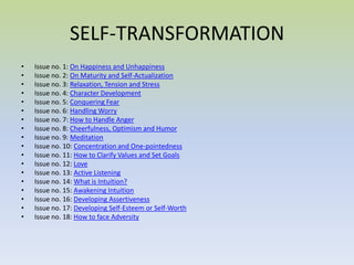 SELF-TRANSFORMATION Issue no. 1:  On Happiness and Unhappiness  Issue no. 2:  On Maturity and Self-Actualization  Issue no. 3:  Relaxation, Tension and Stress  Issue no. 4:  Character Development  Issue no. 5:  Conquering Fear  Issue no. 6:  Handling Worry  Issue no. 7:  How to Handle Anger  Issue no. 8:  Cheerfulness, Optimism and Humor  Issue no. 9:  Meditation  Issue no. 10:  Concentration and One-pointedness  Issue no. 11:  How to Clarify Values and Set Goals  Issue no. 12:  Love  Issue no. 13:  Active Listening  Issue no. 14:  What is Intuition?  Issue no. 15:  Awakening Intuition  Issue no. 16:  Developing Assertiveness  Issue no. 17:  Developing Self-Esteem or Self-Worth  Issue no. 18:  How to face Adversity  