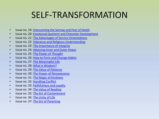 SELF-TRANSFORMATION Issue no. 19:  Overcoming the Sorrow and Fear of Death  Issue no. 20:  Emotional Quotient and Character Development  Issue no. 21:  The Advantages of Service-Orientedness  Issue no. 22:  Tolerance and Religious Understanding  Issue no. 23:  The Importance of Integrity  Issue no. 24:  Attaining Inner and Outer Peace  Issue no. 25:  The Power of Thought  Issue no. 26:  How to Form and Change Habits  Issue no. 27:  The Meaningful Life   Issue no. 28:  What is Wisdom?   Issue no. 29:  The Value of Patience   Issue no. 30:  The Power of Perseverance   Issue no. 31:  The Magic of Kindness   Issue no. 32:  Handling Conflict   Issue no. 33:  Faithfulness and Loyalty   Issue no. 34:  The Value of Reading   Issue no. 35:  The Art of Contentment   Issue no. 36:  The Unity of Life   Issue no. 37:  The Art of Parenting 