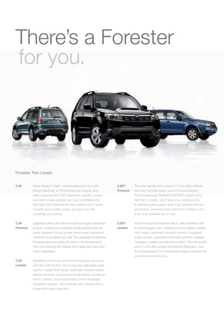 There’s a Forester
for you.




Forester Trim Levels


2.5X      Value doesn’t mean compromise with the 2.5X.                2.5XT     The rear spoiler and unique 17-inch alloy wheels
          Sharp handling, a 170-horsepower engine, and                Premium   set this Forester apart, but its turbocharged
          safety features like VDC electronic stability control                 224-horsepower SUBARU BOXER® engine truly
          and side-curtain airbags give you conﬁdence on                        deﬁnes it. Inside, you’ll play your tunes on the
          the road. And features like the multifunction center                  6-speaker audio system and enjoy features like the
          console and auxiliary audio jack give you the                         panoramic moonroof that make this Forester such
          versatility you expect.                                               a fun and versatile car to own.

2.5X      Upgrade to the 2.5X Premium and you’ll get a collection     2.5XT     All of the best the Forester has to offer delivered with
Premium   of style, comfort and versatility enhancements like the     Limited   a turbocharged rush. Leather-trimmed interior, heated
          newly standard 10-way power driver’s seat, panoramic                  front seats, automatic climate control, 6-speaker
          moonroof and raised roof rails. The available All-Weather             audio system, panoramic moonroof and the available
          Package gets you ready for dips in the temperature                    navigation system provide the comfort. The rear spoiler
          with cozy features like heated front seats and side-view              and 17-inch alloy wheels provide the distinction. And
          mirror defrosters.                                                    the turbocharged 224-horsepower engine provides the
                                                                                conﬁdence and the fun.
2.5X      Versatility and luxury need not be mutually exclusive
Limited   with the 2.5X Limited. You’ll enjoy the upgraded audio
          system, heated front seats, automatic climate control,
          leather-trimmed upholstery and panoramic moonroof,
          not to mention the functionality of the available
          navigation system. This Forester also comes with a
          protective cargo-area tray.
 