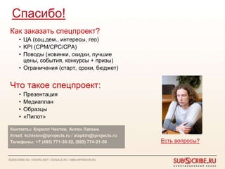 Спасибо!
 Как заказать спецпроект?
      • ЦА (соц.дем., интересы, гео)
      • KPI (CPM/CPC/CPA)
      • Поводы (новинки, скидки, лучшие
        цены, события, конкурсы + призы)
      • Ограничения (старт, сроки, бюджет)


 Что такое спецпроект:
      •   Презентация
      •   Медиаплан
      •   Образцы
      •   «Пилот»

 Контакты: Кирилл Чистов, Антон Лапкин
 Email: kchistov@iprojects.ru / alapkin@iprojects.ru
 Телефоны: +7 (495) 771-30-52, (985) 774-21-50          Есть вопросы?


SUBSCRIBE.RU / VOXRU.NET / GOSALE.RU / SMS-SPONSOR.RU
 