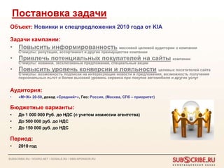 Постановка задачи
 Объект: Новинки и спецпредложения 2010 года от KIA

 Задачи кампании:
 • Повысить информированность массовой целевой аудитории о компании
      Стимулы: репутация, ассортимент и другие преимущества компании
 • Привлечь потенциальных покупателей на сайты компании
      Стимулы: новинки, эксклюзивные предложения, специальные акции
 • Повысить уровень конверсии и лояльности целевых посетителей сайта
      Стимулы: возможность подписки на интересующие новости и предложения, возможность получения
      персональных льгот и более высокий уровень сервиса при покупке автомобиля и других услуг


 Аудитория:
 •    «М+Ж» 20-50, доход «Средний+», Гео: Россия, (Москва, СПб – приоритет)

 Бюджетные варианты:
 •    До 1 000 000 Руб. до НДС (с учетом комиссии агентства)
 •    До 500 000 руб. до НДС
 •    До 150 000 руб. до НДС

 Период:
 •    2010 год

SUBSCRIBE.RU / VOXRU.NET / GOSALE.RU / SMS-SPONSOR.RU
 