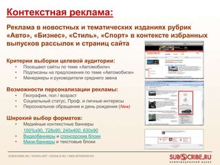 Контекстная реклама:
Реклама в новостных и тематических изданиях рубрик
«Авто», «Бизнес», «Стиль», «Спорт» в контексте избранных
выпусков рассылок и страниц сайта

Критерии выборки целевой аудитории:
    •    Посещают сайты по теме «Автомобили»
    •    Подписаны на предложения по теме «Автомобили»
    •    Менеджеры и руководители среднего звена

Возможности персонализации рекламы:
    •    География, пол / возраст
    •    Социальный статус, Проф. и личные интересы
    •    Персональное обращение и день рождения (New)

Широкий выбор форматов:
    •    Медийные контекстные баннеры
         100%х90, 728х90, 240х400, 630х90
    •    Видеобаннеры и спонсорские блоки
    •    Мини-баннеры и текстовые блоки


SUBSCRIBE.RU / VOXRU.NET / GOSALE.RU / SMS-SPONSOR.RU
 