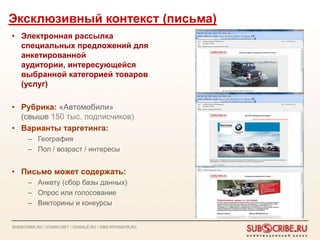 Эксклюзивный контекст (письма)
• Электронная рассылка
  специальных предложений для
  анкетированной
  аудитории, интересующейся
  выбранной категорией товаров
  (услуг)

• Рубрика: «Автомобили»
  (свыше 150 тыс. подписчиков)
• Варианты таргетинга:
      – География
      – Пол / возраст / интересы


• Письмо может содержать:
      – Анкету (сбор базы данных)
      – Опрос или голосование
      – Викторины и конкурсы


SUBSCRIBE.RU / VOXRU.NET / GOSALE.RU / SMS-SPONSOR.RU
 