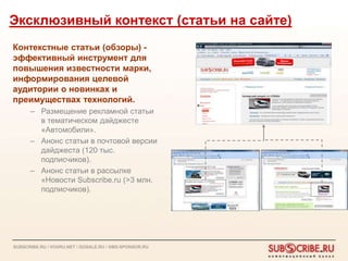 Эксклюзивный контекст (статьи на сайте)
Контекстные статьи (обзоры) -
эффективный инструмент для
повышения известности марки,
информирования целевой
аудитории о новинках и
преимуществах технологий.
      – Размещение рекламной статьи
        в тематическом дайджесте
        «Автомобили».
      – Анонс статьи в почтовой версии
        дайджеста (120 тыс.
        подписчиков).
      – Анонс статьи в рассылке
        «Новости Subscribe.ru (>3 млн.
        подписчиков).




SUBSCRIBE.RU / VOXRU.NET / GOSALE.RU / SMS-SPONSOR.RU
 