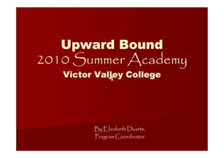 Upward Bound
2010 Summer Academy
   Victor Valley College




         By Elizabeth Duarte,
         Program Coordinator
 