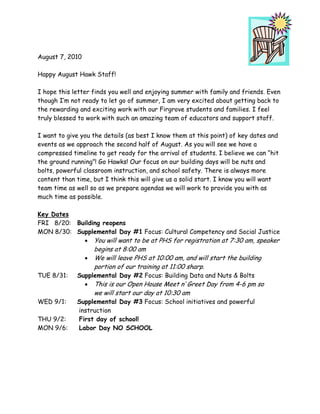 August 7, 2010

Happy August Hawk Staff!

I hope this letter finds you well and enjoying summer with family and friends. Even
though I’m not ready to let go of summer, I am very excited about getting back to
the rewarding and exciting work with our Firgrove students and families. I feel
truly blessed to work with such an amazing team of educators and support staff.

I want to give you the details (as best I know them at this point) of key dates and
events as we approach the second half of August. As you will see we have a
compressed timeline to get ready for the arrival of students. I believe we can “hit
the ground running”! Go Hawks! Our focus on our building days will be nuts and
bolts, powerful classroom instruction, and school safety. There is always more
content than time, but I think this will give us a solid start. I know you will want
team time as well so as we prepare agendas we will work to provide you with as
much time as possible.

Key Dates
FRI 8/20: Building reopens
MON 8/30: Supplemental Day #1 Focus: Cultural Competency and Social Justice
            • You will want to be at PHS for registration at 7:30 am, speaker
                   begins at 8:00 am
                 • We will leave PHS at 10:00 am, and will start the building
                   portion of our training at 11:00 sharp.
TUE 8/31:    Supplemental Day #2 Focus: Building Data and Nuts & Bolts
               • This is our Open House Meet n’ Greet Day from 4-6 pm so
                    we will start our day at 10:30 am
WED 9/1:     Supplemental Day #3 Focus: School initiatives and powerful
             instruction
THU 9/2:     First day of school!
MON 9/6:     Labor Day NO SCHOOL
 