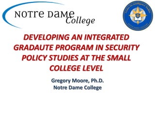 DEVELOPING AN INTEGRATED GRADAUTE PROGRAM IN SECURITY POLICY STUDIES AT THE SMALL COLLEGE LEVEL  Gregory Moore, Ph.D. Notre Dame College 