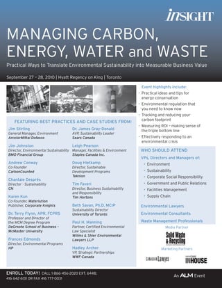 MANAGING CARBON,
ENERGY, WATER and WASTE
Practical Ways to Translate Environmental Sustainability into Measurable Business Value

September 27 – 28, 2010 | Hyatt Regency on King | Toronto

                                                                             Event highlights include:
                                                                            • Practical ideas and tips for
                                                                              energy conservation
                                                                            • Environmental regulation that
                                                                              you need to know now
                                                                            • Tracking and reducing your
                                                                              carbon footprint
     FEaTUrInG BEST PraCTICES and CaSE STUdIES FroM:
                                                                            • Measuring ROI – making sense of
 Jim Stirling                          dr. James Gray-donald                  the triple bottom line
 General Manager, Environment          AVP, Sustainability Leader
 ArcelorMittal Dofasco                 Sears Canada                         • Effectively responding to an
                                                                              environmental crisis
 Jim Johnston                          leigh Pearson
 Director, Environmental Sustainability Manager, Facilities & Environment    WHo SHoUld aTTEnd
 BMO Financial Group                    Staples Canada Inc.
                                                                             VPs, directors and Managers of:
 andrew Conway                         doug Hietkamp                           • Environment
 Co-Founder                            Director, Sustainable
 CarbonCounted                         Development Programs                    • Sustainability
                                       Teknion                                 • Corporate Social Responsibility
 Chantale després
 Director - Sustainability             Tim Faveri                              • Government and Public Relations
 CN                                    Director, Business Sustainability       • Facilities Management
                                       and Responsibility
 Karen Kun                             Tim Hortons                             • Supply Chain
 Co-Founder, Waterlution
 Publisher, Corporate Knights          Beth Savan, Ph.d. MCIP                Environmental lawyers
                                       Sustainability Director
 dr. Terry Flynn, aPr, FCPrS           University of Toronto                 Environmental Consultants
 Professor and Director of
 the MCM Degree Program                Paul H. Manning                       Waste Management Professionals
 DeGroote School of Business -         Partner, Certified Environmental                    Media Partner
 McMaster University                   Law Specialist
                                       Willms & Shier Environmental
 Frances Edmonds                       Lawyers LLP
 Director, Environmental Programs
 HP                                    Hadley archer                                     Marketing Partners
                                       VP, Strategic Partnerships
                                       WWF-Canada



Enroll Today! CALL 1-866-456-2020 EXT. 6448;
416 642-6131 OR FAX 416 777-0031
 