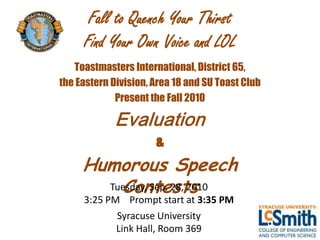 Fall to Quench Your Thirst
     Find Your Own Voice and LOL
   Toastmasters International, District 65,
the Eastern Division, Area 18 and SU Toast Club
             Present the Fall 2010

             Evaluation
                      &
     Humorous Speech
         Contests
       Tuesday, Sep. 28, 2010
     3:25 PM Prompt start at 3:35 PM
            Syracuse University
            Link Hall, Room 369
 