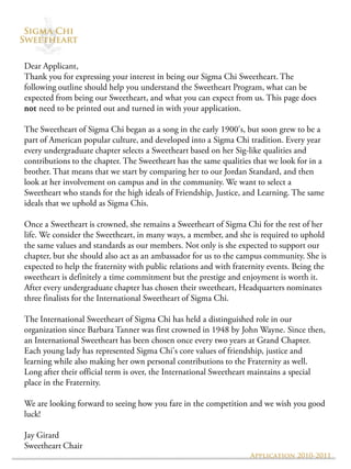Dear Applicant,
Thank you for expressing your interest in being our Sigma Chi Sweetheart. The
following outline should help you understand the Sweetheart Program, what can be
expected from being our Sweetheart, and what you can expect from us. This page does
not need to be printed out and turned in with your application.

The Sweetheart of Sigma Chi began as a song in the early 1900's, but soon grew to be a
part of American popular culture, and developed into a Sigma Chi tradition. Every year
every undergraduate chapter selects a Sweetheart based on her Sig-like qualities and
contributions to the chapter. The Sweetheart has the same qualities that we look for in a
brother. That means that we start by comparing her to our Jordan Standard, and then
look at her involvement on campus and in the community. We want to select a
Sweetheart who stands for the high ideals of Friendship, Justice, and Learning. The same
ideals that we uphold as Sigma Chis.

Once a Sweetheart is crowned, she remains a Sweetheart of Sigma Chi for the rest of her
life. We consider the Sweetheart, in many ways, a member, and she is required to uphold
the same values and standards as our members. Not only is she expected to support our
chapter, but she should also act as an ambassador for us to the campus community. She is
expected to help the fraternity with public relations and with fraternity events. Being the
sweetheart is definitely a time commitment but the prestige and enjoyment is worth it.
After every undergraduate chapter has chosen their sweetheart, Headquarters nominates
three finalists for the International Sweetheart of Sigma Chi.

The International Sweetheart of Sigma Chi has held a distinguished role in our
organization since Barbara Tanner was first crowned in 1948 by John Wayne. Since then,
an International Sweetheart has been chosen once every two years at Grand Chapter.
Each young lady has represented Sigma Chi's core values of friendship, justice and
learning while also making her own personal contributions to the Fraternity as well.
Long after their official term is over, the International Sweetheart maintains a special
place in the Fraternity.

We are looking forward to seeing how you fare in the competition and we wish you good
luck!

Jay Girard
Sweetheart Chair
                                                                    Application 2010-2011
 