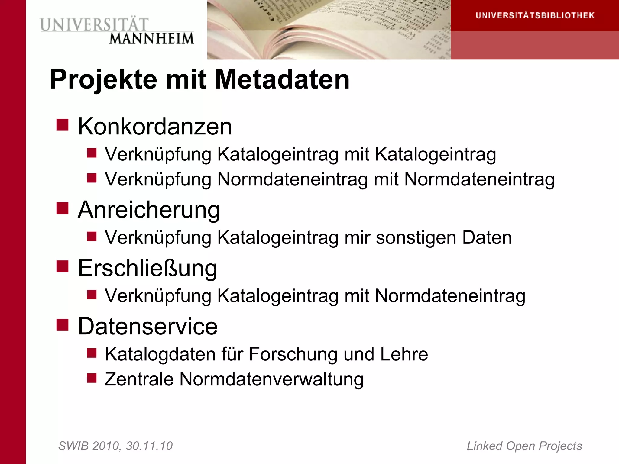 Projekte mit Metadaten
 Konkordanzen
     Verknüpfung Katalogeintrag mit Katalogeintrag
     Verknüpfung Normdateneintrag mit Normdateneintrag
 Anreicherung
     Verknüpfung Katalogeintrag mir sonstigen Daten
 Erschließung
     Verknüpfung Katalogeintrag mit Normdateneintrag
 Datenservice
     Katalogdaten für Forschung und Lehre
     Zentrale Normdatenverwaltung



SWIB 2010, 30.11.10                           Linked Open Projects
 