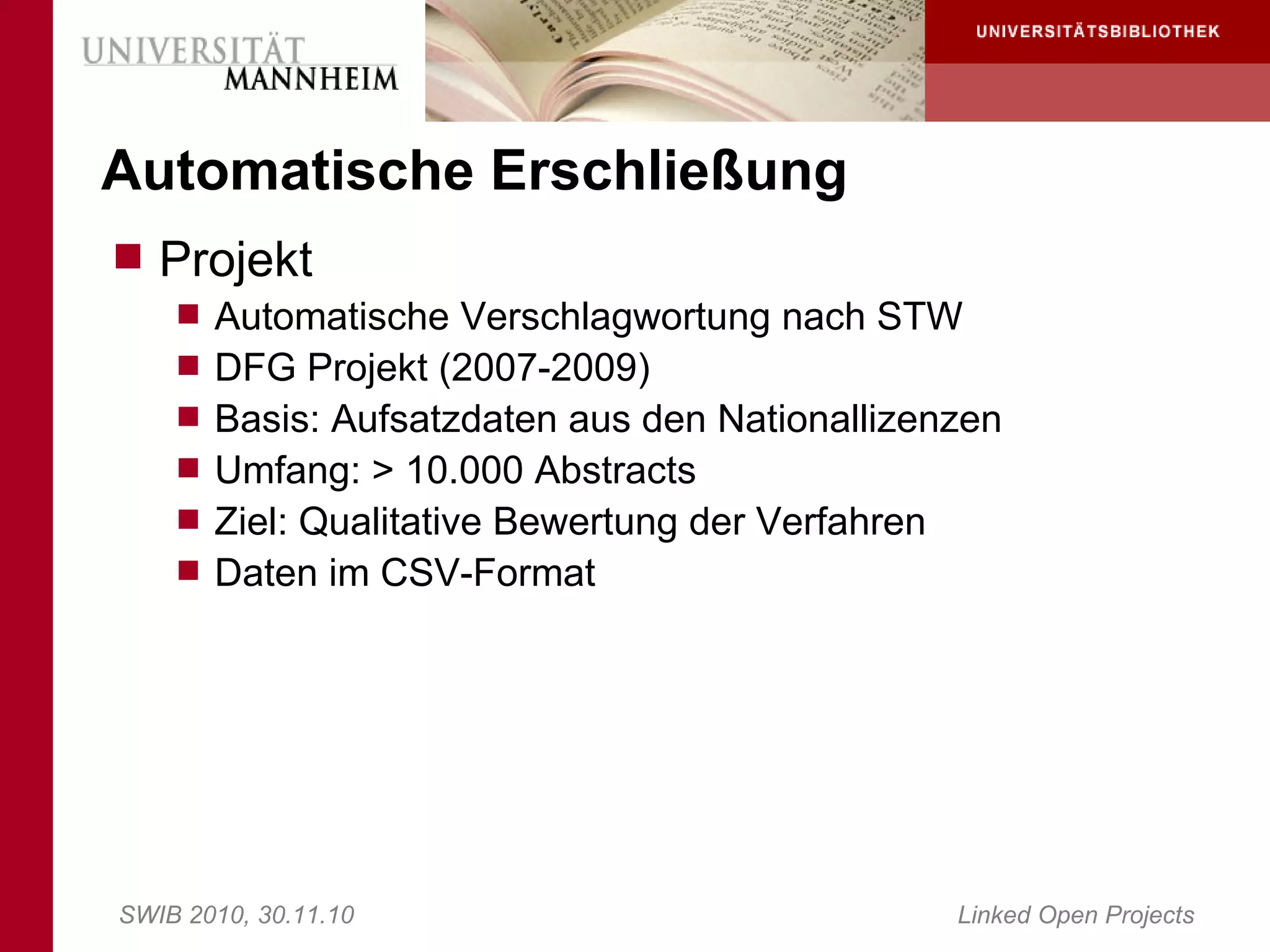 Automatische Erschließung
 Projekt
     Automatische Verschlagwortung nach STW
     DFG Projekt (2007-2009)
     Basis: Aufsatzdaten aus den Nationallizenzen
     Umfang: > 10.000 Abstracts
     Ziel: Qualitative Bewertung der Verfahren
     Daten im CSV-Format




SWIB 2010, 30.11.10                               Linked Open Projects
 
