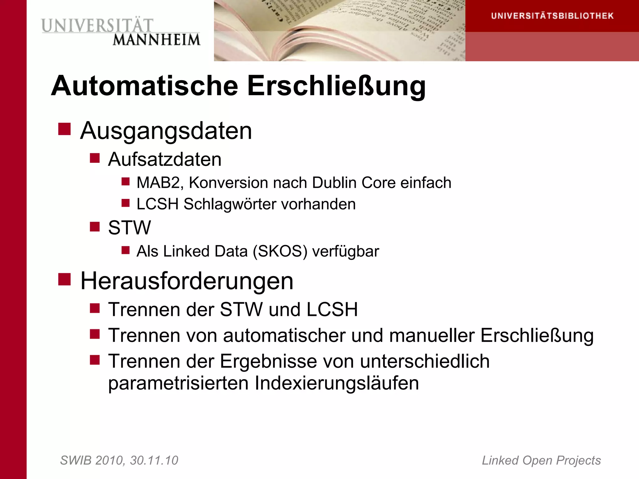 Automatische Erschließung
 Ausgangsdaten
     Aufsatzdaten
        MAB2, Konversion nach Dublin Core einfach
        LCSH Schlagwörter vorhanden
     STW
        Als Linked Data (SKOS) verfügbar

 Herausforderungen
     Trennen der STW und LCSH
     Trennen von automatischer und manueller Erschließung
     Trennen der Ergebnisse von unterschiedlich
       parametrisierten Indexierungsläufen


SWIB 2010, 30.11.10                                  Linked Open Projects
 
