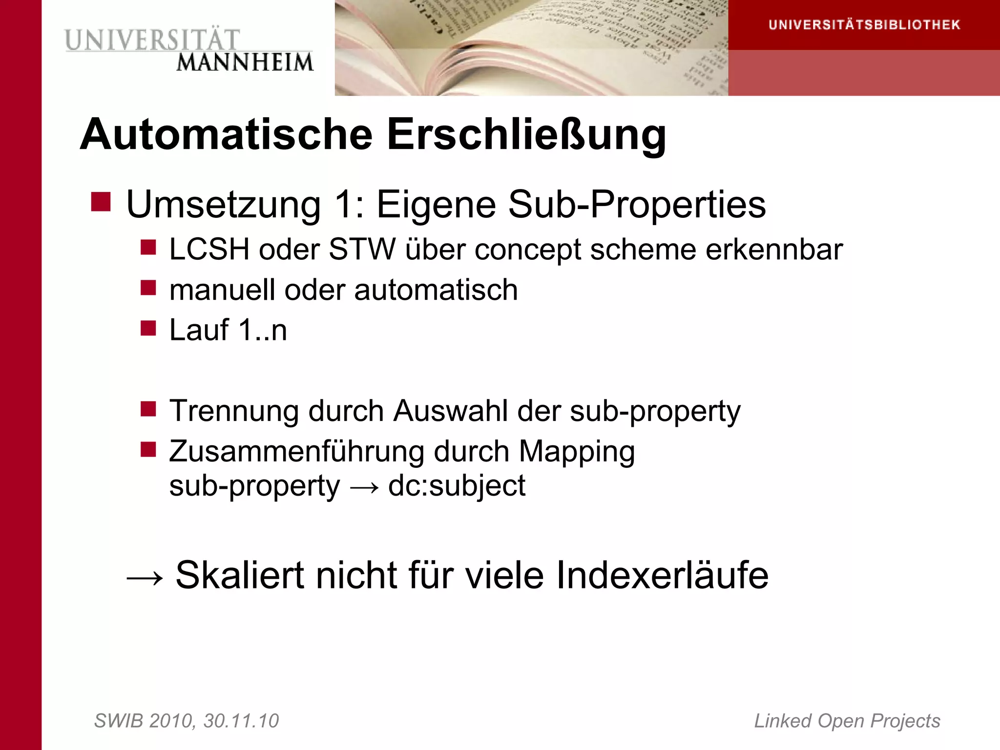 Automatische Erschließung
 Umsetzung 1: Eigene Sub-Properties
     LCSH oder STW über concept scheme erkennbar
     manuell oder automatisch
     Lauf 1..n


     Trennung durch Auswahl der sub-property
     Zusammenführung durch Mapping
       sub-property → dc:subject


   → Skaliert nicht für viele Indexerläufe


SWIB 2010, 30.11.10                             Linked Open Projects
 