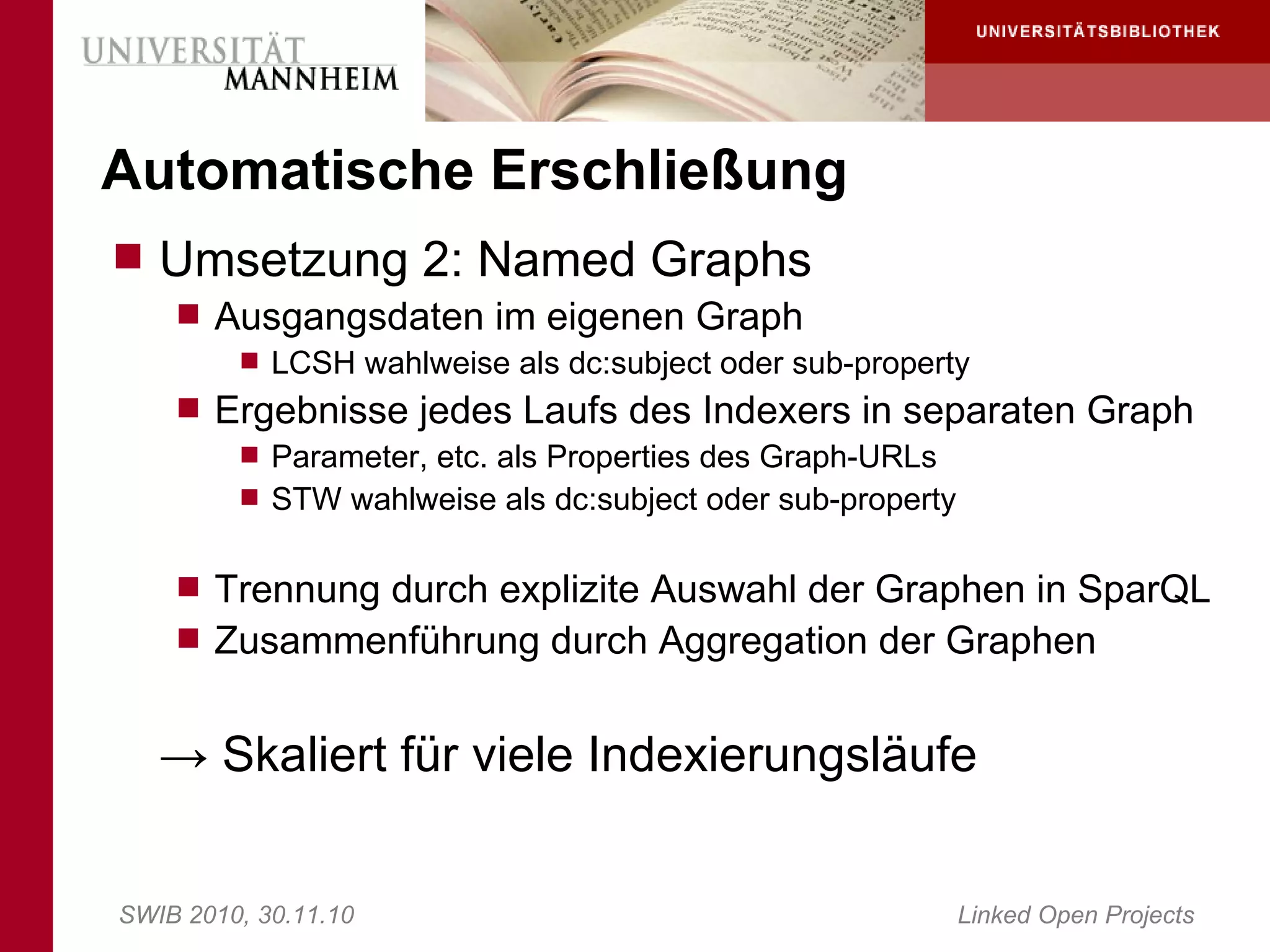 Automatische Erschließung
 Umsetzung 2: Named Graphs
     Ausgangsdaten im eigenen Graph
        LCSH wahlweise als dc:subject oder sub-property
     Ergebnisse jedes Laufs des Indexers in separaten Graph
        Parameter, etc. als Properties des Graph-URLs
        STW wahlweise als dc:subject oder sub-property


     Trennung durch explizite Auswahl der Graphen in SparQL
     Zusammenführung durch Aggregation der Graphen


   → Skaliert für viele Indexierungsläufe


SWIB 2010, 30.11.10                           Linked Open Projects
 