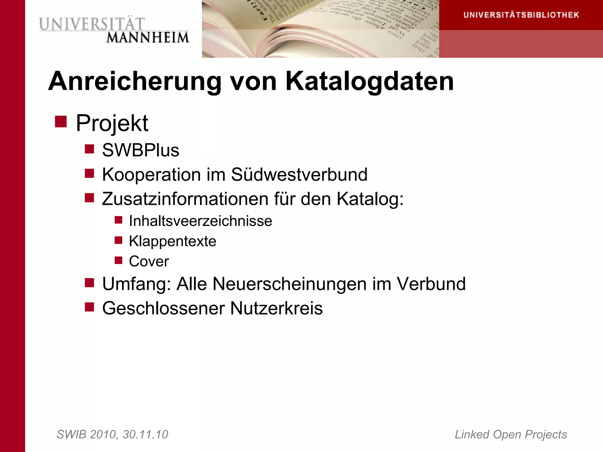 Anreicherung von Katalogdaten
 Projekt
     SWBPlus
     Kooperation im Südwestverbund
     Zusatzinformationen für den Katalog:
        Inhaltsveerzeichnisse
        Klappentexte
        Cover
     Umfang: Alle Neuerscheinungen im Verbund
     Geschlossener Nutzerkreis




SWIB 2010, 30.11.10                         Linked Open Projects
 