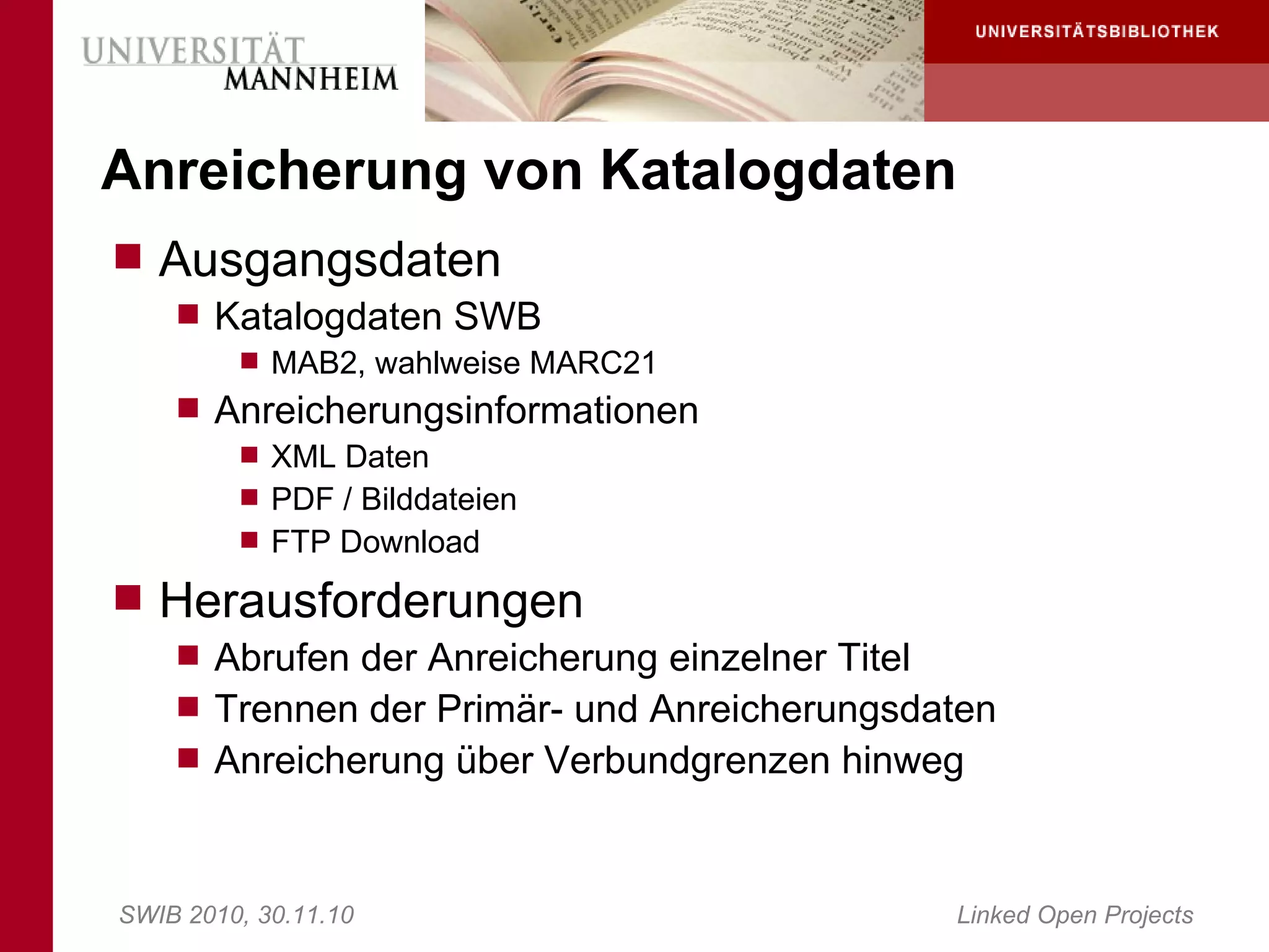 Anreicherung von Katalogdaten
 Ausgangsdaten
     Katalogdaten SWB
        MAB2, wahlweise MARC21
     Anreicherungsinformationen
        XML Daten
        PDF / Bilddateien
        FTP Download

 Herausforderungen
     Abrufen der Anreicherung einzelner Titel
     Trennen der Primär- und Anreicherungsdaten
     Anreicherung über Verbundgrenzen hinweg



SWIB 2010, 30.11.10                          Linked Open Projects
 