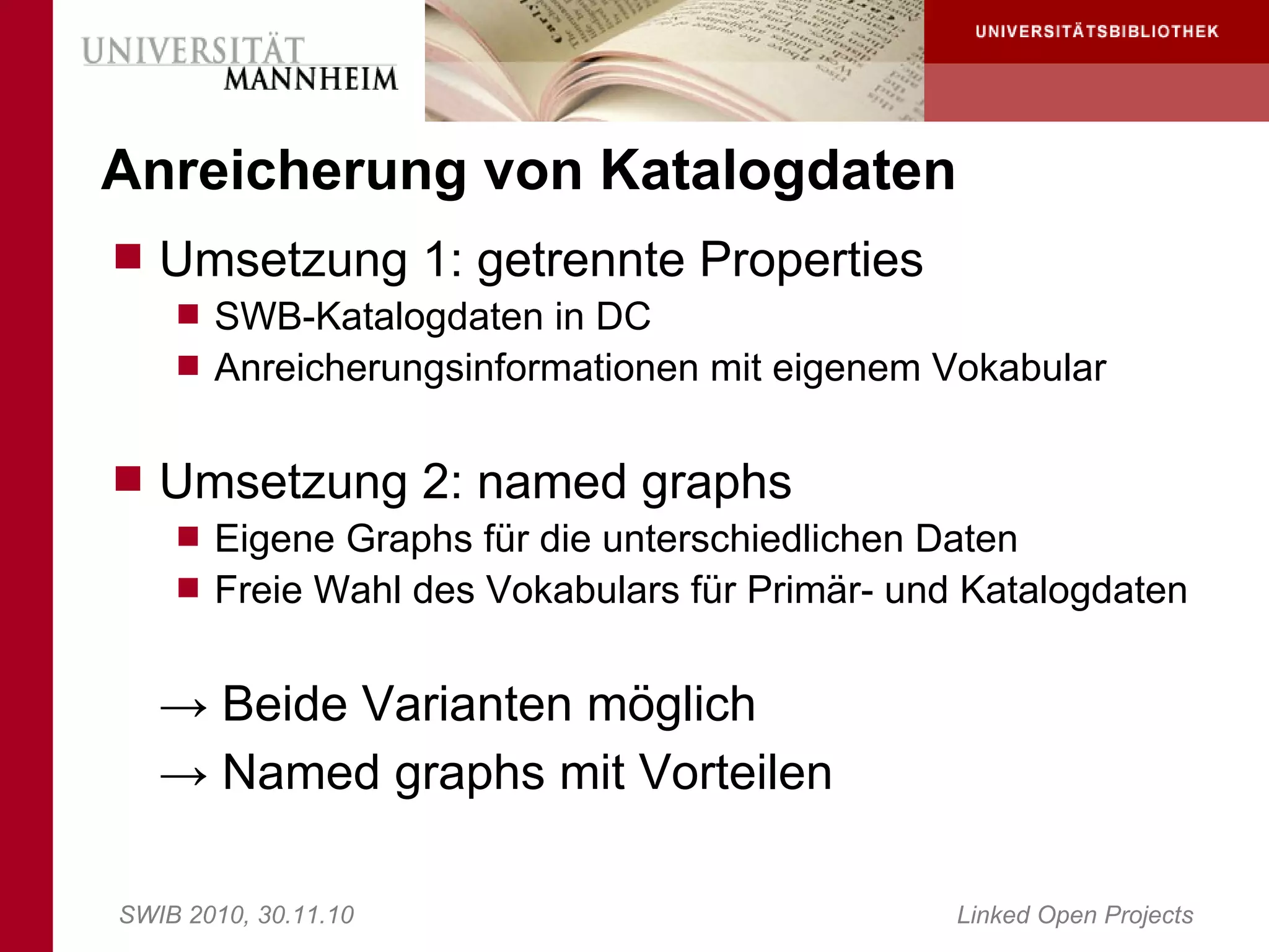 Anreicherung von Katalogdaten
 Umsetzung 1: getrennte Properties
     SWB-Katalogdaten in DC
     Anreicherungsinformationen mit eigenem Vokabular


 Umsetzung 2: named graphs
     Eigene Graphs für die unterschiedlichen Daten
     Freie Wahl des Vokabulars für Primär- und Katalogdaten


   → Beide Varianten möglich
   → Named graphs mit Vorteilen

SWIB 2010, 30.11.10                            Linked Open Projects
 