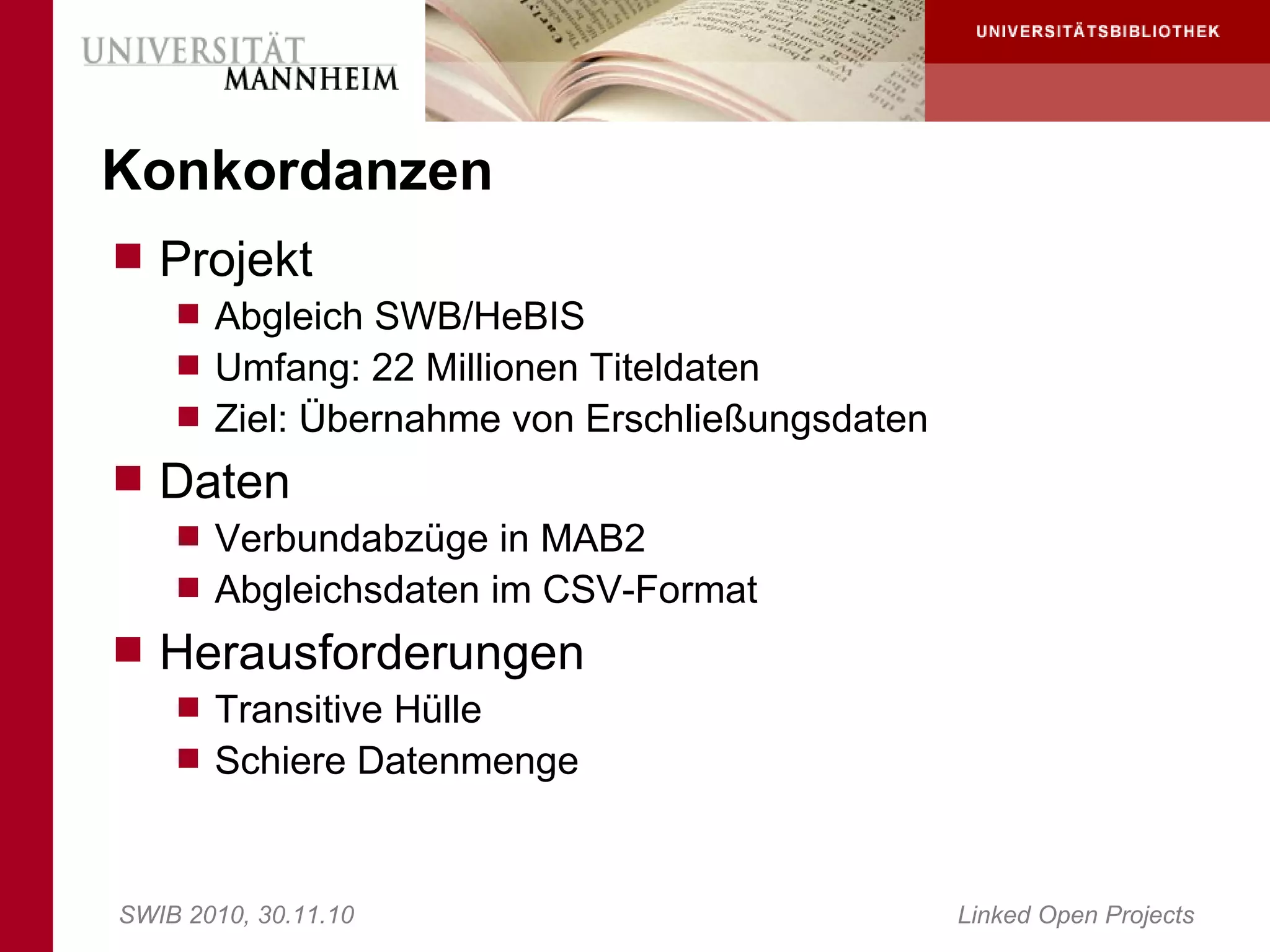 Konkordanzen
 Projekt
     Abgleich SWB/HeBIS
     Umfang: 22 Millionen Titeldaten
     Ziel: Übernahme von Erschließungsdaten
 Daten
     Verbundabzüge in MAB2
     Abgleichsdaten im CSV-Format
 Herausforderungen
     Transitive Hülle
     Schiere Datenmenge



SWIB 2010, 30.11.10                            Linked Open Projects
 